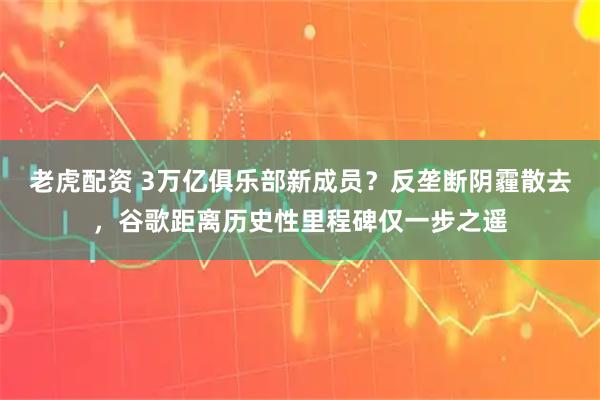 老虎配资 3万亿俱乐部新成员？反垄断阴霾散去，谷歌距离历史性里程碑仅一步之遥