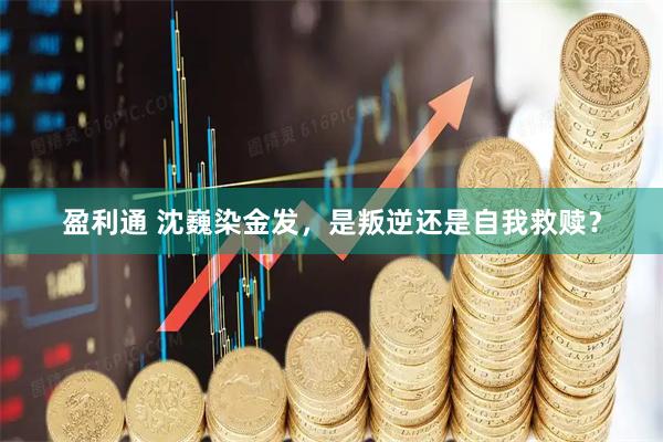 盈利通 沈巍染金发，是叛逆还是自我救赎？
