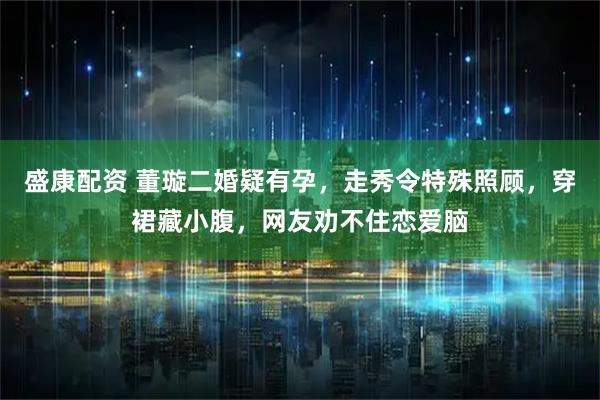 盛康配资 董璇二婚疑有孕，走秀令特殊照顾，穿裙藏小腹，网友劝不住恋爱脑