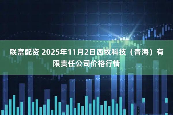 联富配资 2025年11月2日西牧科技（青海）有限责任公司价格行情