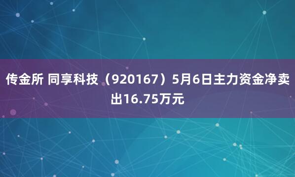 传金所 同享科技（920167）5月6日主力资金净卖出16.75万元