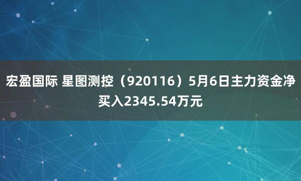 宏盈国际 星图测控（920116）5月6日主力资金净买入2345.54万元