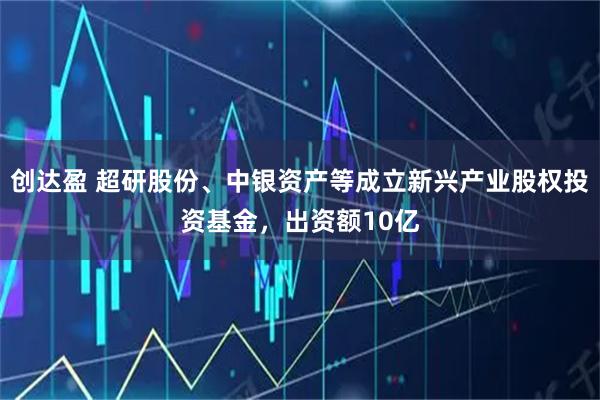 创达盈 超研股份、中银资产等成立新兴产业股权投资基金，出资额10亿