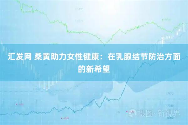 汇发网 桑黄助力女性健康：在乳腺结节防治方面的新希望