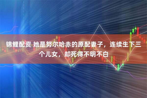 锦鲤配资 她是努尔哈赤的原配妻子，连续生下三个儿女，却死得不明不白