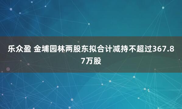 乐众盈 金埔园林两股东拟合计减持不超过367.87万股