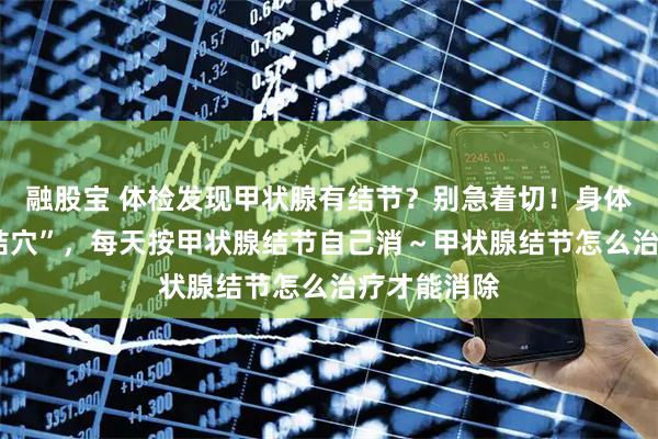 融股宝 体检发现甲状腺有结节？别急着切！身体有3个“散结穴”，每天按甲状腺结节自己消～甲状腺结节怎么治疗才能消除