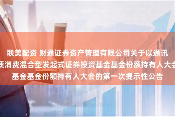 联美配资 财通证券资产管理有限公司关于以通讯方式召开财通资管品质消费混合型发起式证券投资基金基金份额持有人大会的第一次提示性公告