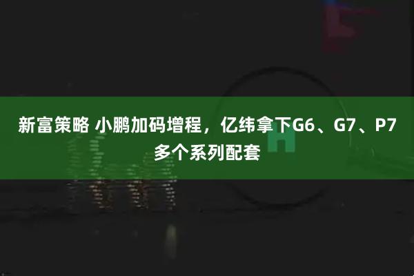 新富策略 小鹏加码增程，亿纬拿下G6、G7、P7多个系列配套