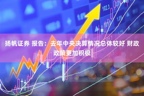 扬帆证券 报告：去年中央决算情况总体较好 财政政策更加积极